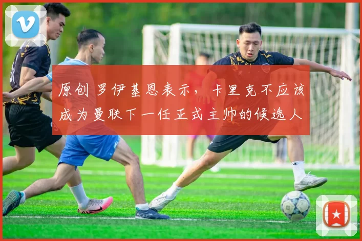 原创 罗伊基恩表示，卡里克不应该成为曼联下一任正式主帅的候选人