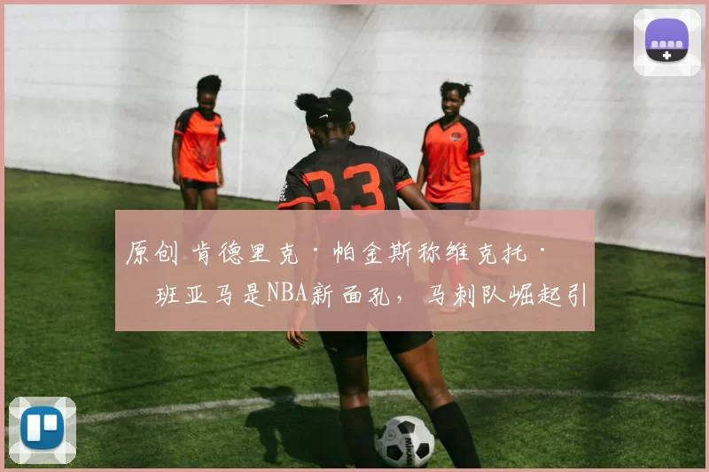 原创 肯德里克·帕金斯称维克托·文班亚马是NBA新面孔,马刺队崛起引热议
