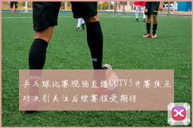 乒乓球比赛现场直播CCTV5开赛焦点对决引关注后续赛程受期待