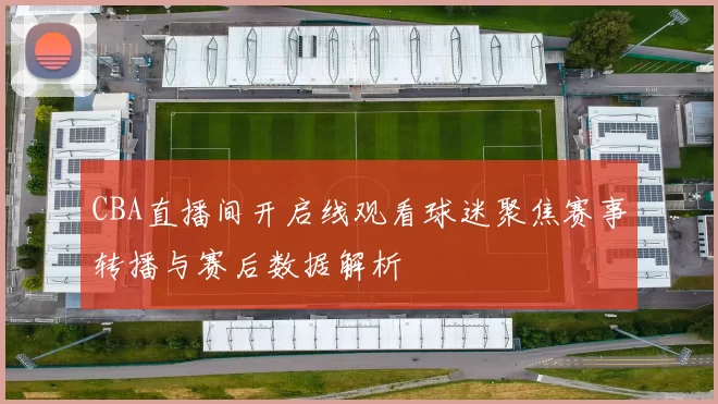 CBA直播间开启线观看球迷聚焦赛事转播与赛后数据解析