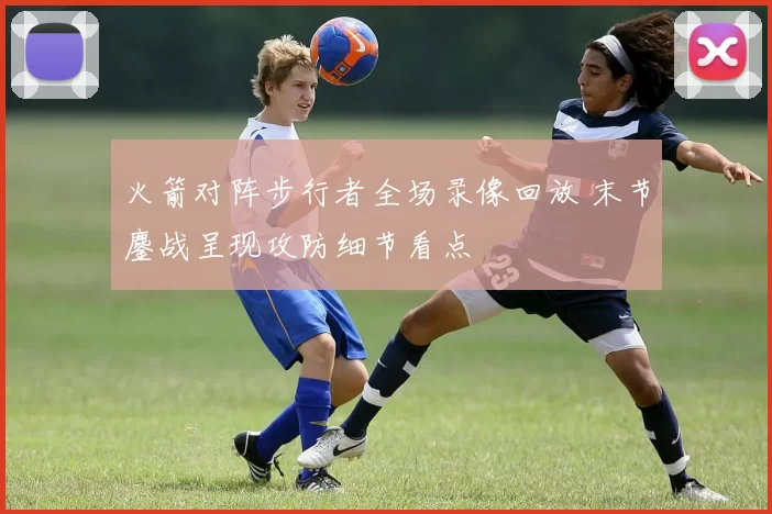 火箭对阵步行者全场录像回放 末节鏖战呈现攻防细节看点