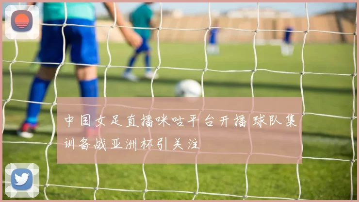 中国女足直播咪咕平台开播 球队集训备战亚洲杯引关注