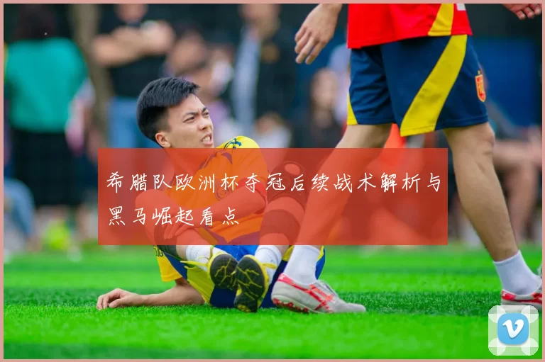 希腊队欧洲杯夺冠后续战术解析与黑马崛起看点