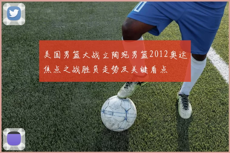 美国男篮大战立陶宛男篮2012奥运焦点之战胜负走势及关键看点