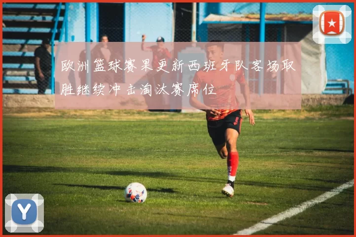 欧洲篮球赛果更新西班牙队客场取胜继续冲击淘汰赛席位