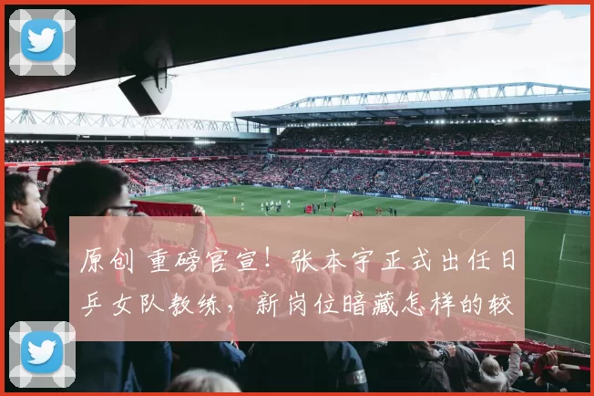 原创 重磅官宣!张本宇正式出任日乒女队教练,新岗位暗藏怎样的较量?