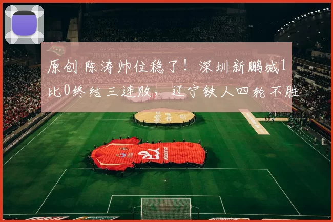 原创 陈涛帅位稳了！深圳新鹏城1比0终结三连败，辽宁铁人四轮不胜背后藏着啥秘密？