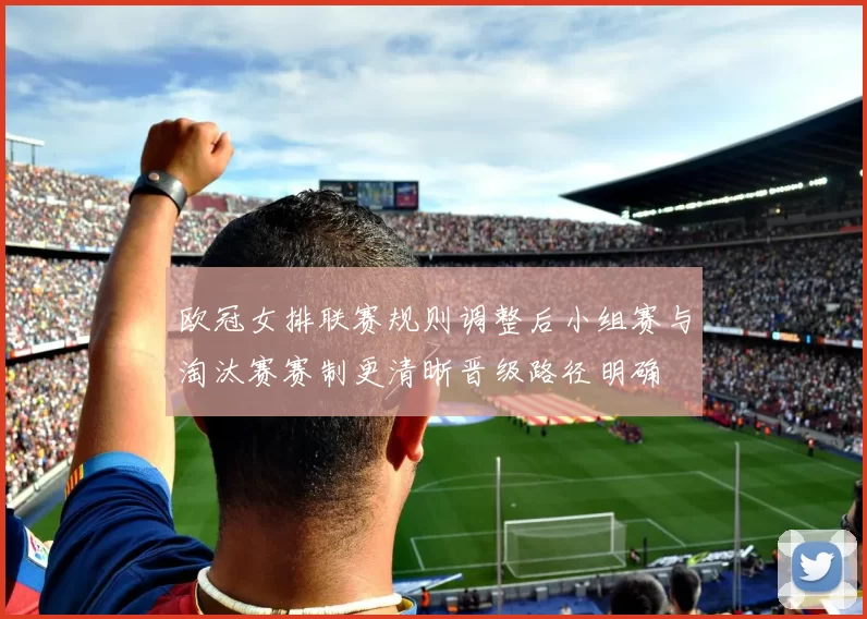 欧冠女排联赛规则调整后小组赛与淘汰赛赛制更清晰晋级路径明确