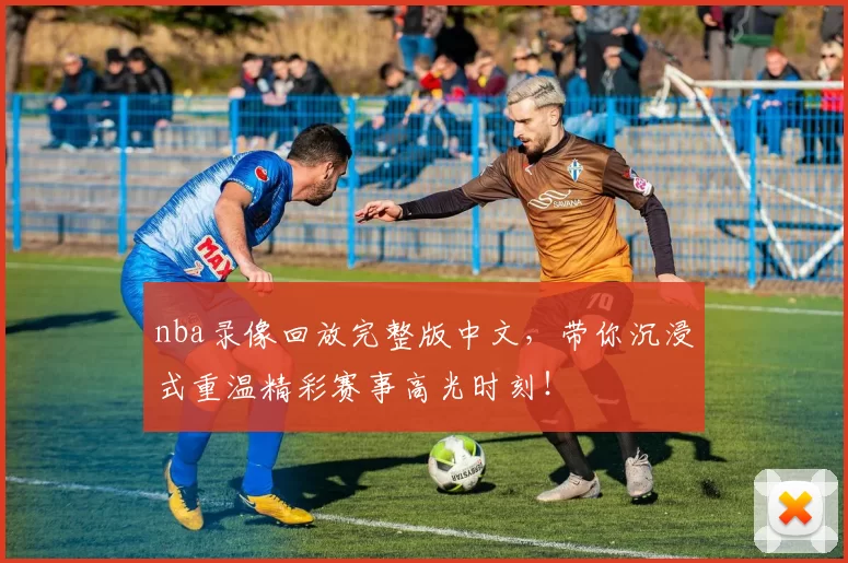 nba录像回放完整版中文，带你沉浸式重温精彩赛事高光时刻！