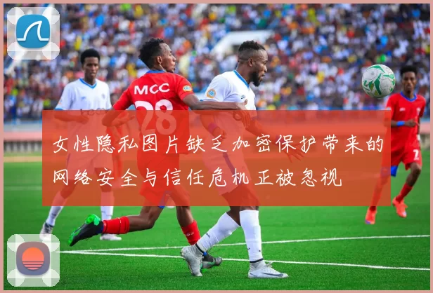 女性隐私图片缺乏加密保护带来的网络安全与信任危机正被忽视