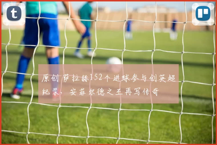 原创 萨拉赫152个进球参与创英超纪录，安菲尔德之王再写传奇