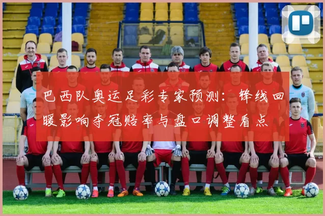 巴西队奥运足彩专家预测：锋线回暖影响夺冠赔率与盘口调整看点