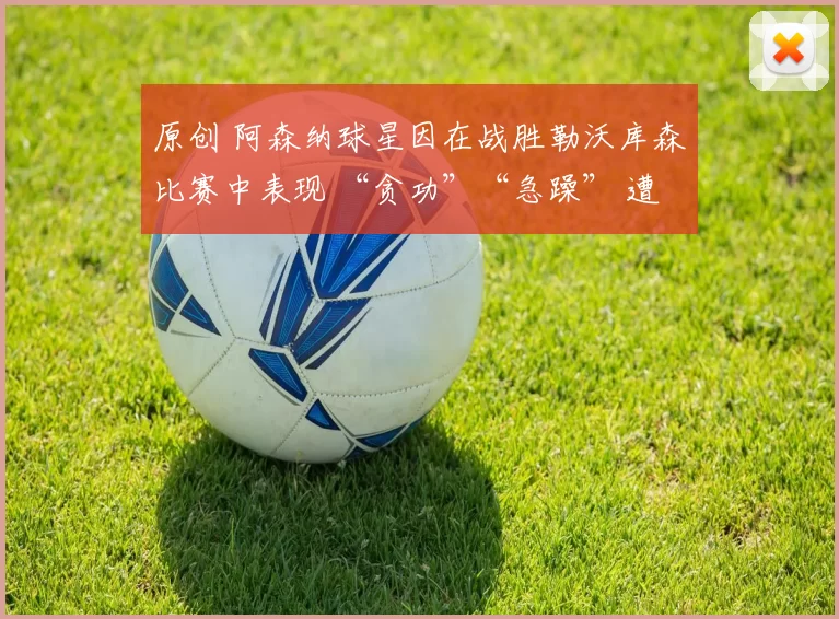 原创 阿森纳球星因在战胜勒沃库森比赛中表现 “贪功”“急躁” 遭批评