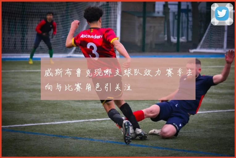 威斯布鲁克现哪支球队效力 赛季去向与比赛角色引关注