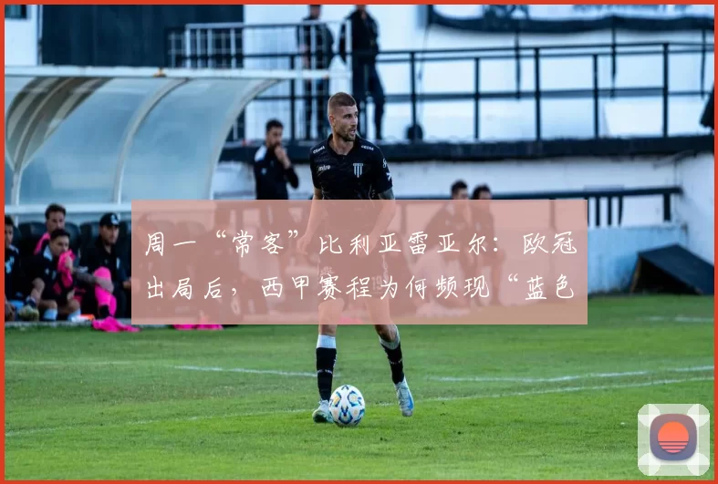 周一“常客”比利亚雷亚尔：欧冠出局后，西甲赛程为何频现“蓝色星期一”？_比赛_客场_西班牙人