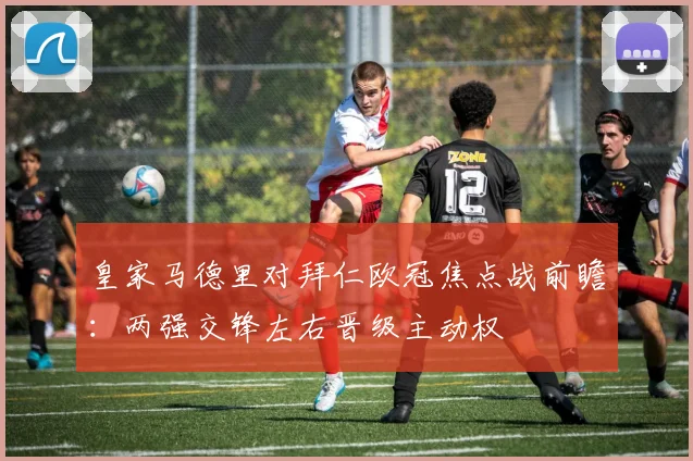 皇家马德里对拜仁欧冠焦点战前瞻：两强交锋左右晋级主动权