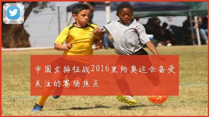 中国女排征战2016里约奥运会备受关注的赛场焦点