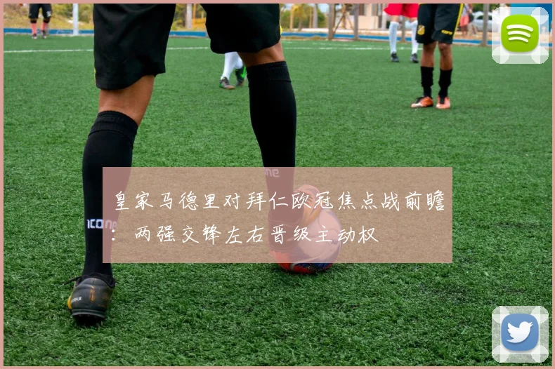 皇家马德里对拜仁欧冠焦点战前瞻：两强交锋左右晋级主动权