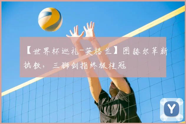 【世界杯巡礼-英格兰】图赫尔革新执教,三狮剑指终极桂冠
