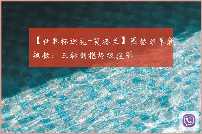 【世界杯巡礼-英格兰】图赫尔革新执教,三狮剑指终极桂冠