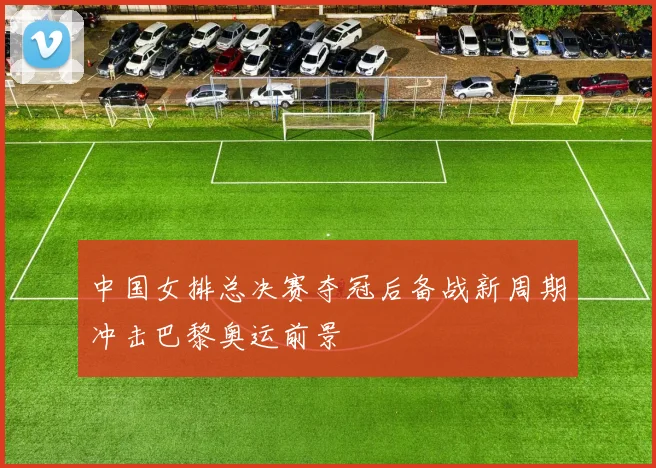 中国女排总决赛夺冠后备战新周期冲击巴黎奥运前景