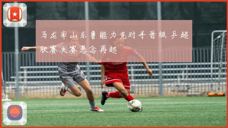 马龙率山东鲁能力克对手晋级 乒超联赛决赛悬念再起