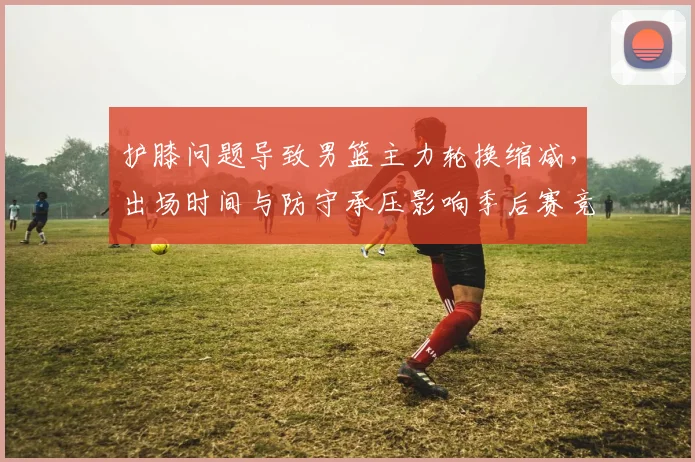 护膝问题导致男篮主力轮换缩减，出场时间与防守承压影响季后赛竞争