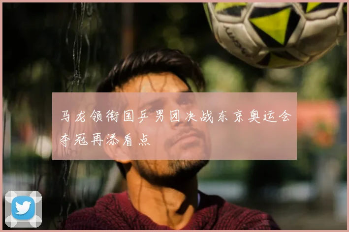 马龙领衔国乒男团决战东京奥运会夺冠再添看点