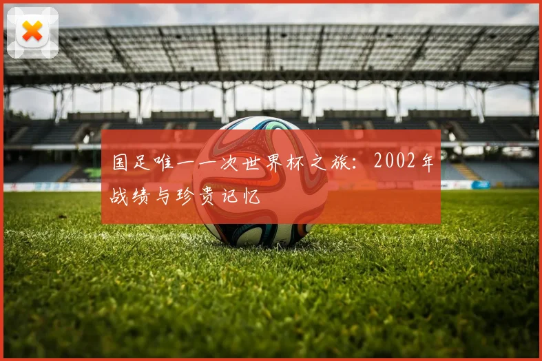 国足唯一一次世界杯之旅：2002年战绩与珍贵记忆