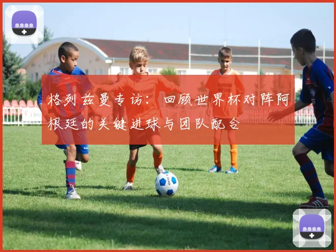 格列兹曼专访：回顾世界杯对阵阿根廷的关键进球与团队配合