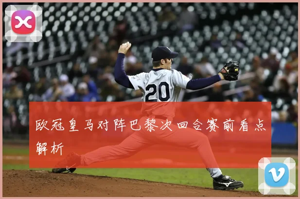 欧冠皇马对阵巴黎次回合赛前看点解析