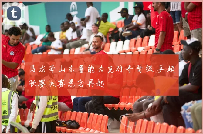 马龙率山东鲁能力克对手晋级 乒超联赛决赛悬念再起