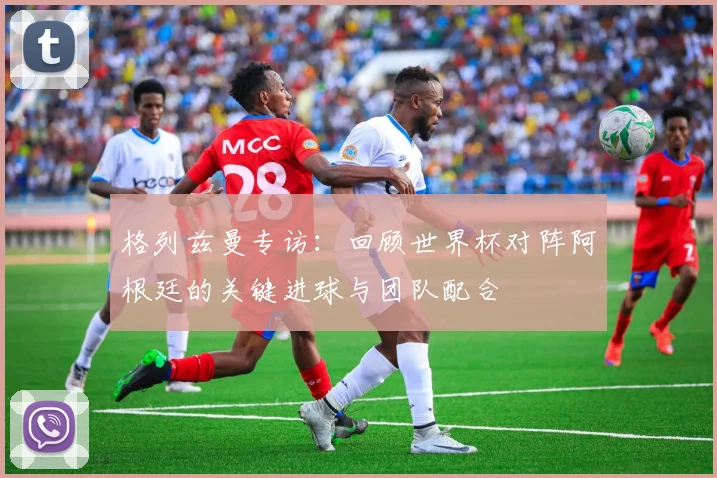 格列兹曼专访:回顾世界杯对阵阿根廷的关键进球与团队配合