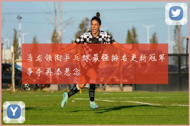 马龙领衔乒乓球最强排名更新冠军争夺再添悬念