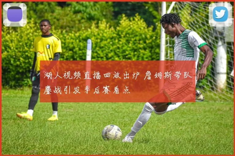 湖人视频直播回放出炉 詹姆斯带队鏖战引发季后赛看点