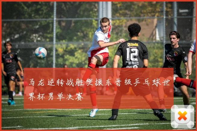 马龙逆转战胜樊振东晋级乒乓球世界杯男单决赛