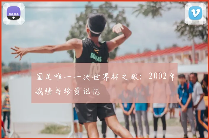 国足唯一一次世界杯之旅:2002年战绩与珍贵记忆